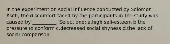 In the experiment on social influence conducted by Solomon Asch, the discomfort faced by the participants in the study was caused by __________. Select one: a.high self-esteem b.the pressure to conform c.decreased social shyness d.the lack of social comparison