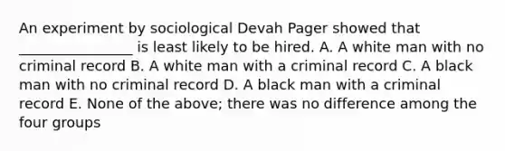 An experiment by sociological Devah Pager showed that ________________ is least likely to be hired. A. A white man with no criminal record B. A white man with a criminal record C. A black man with no criminal record D. A black man with a criminal record E. None of the above; there was no difference among the four groups