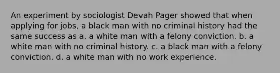 An experiment by sociologist Devah Pager showed that when applying for jobs, a black man with no criminal history had the same success as a. a white man with a felony conviction. b. a white man with no criminal history. c. a black man with a felony conviction. d. a white man with no work experience.