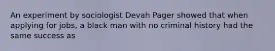 An experiment by sociologist Devah Pager showed that when applying for jobs, a black man with no criminal history had the same success as