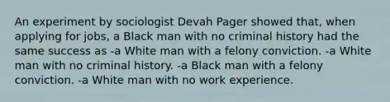 An experiment by sociologist Devah Pager showed that, when applying for jobs, a Black man with no criminal history had the same success as -a White man with a felony conviction. -a White man with no criminal history. -a Black man with a felony conviction. -a White man with no work experience.