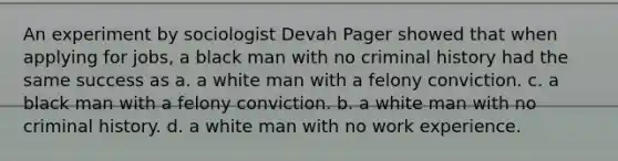 An experiment by sociologist Devah Pager showed that when applying for jobs, a black man with no criminal history had the same success as a. a white man with a felony conviction. c. a black man with a felony conviction. b. a white man with no criminal history. d. a white man with no work experience.