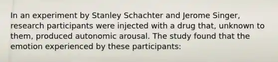 In an experiment by Stanley Schachter and Jerome Singer, research participants were injected with a drug that, unknown to them, produced autonomic arousal. The study found that the emotion experienced by these participants: