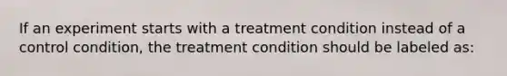 If an experiment starts with a treatment condition instead of a control condition, the treatment condition should be labeled as: