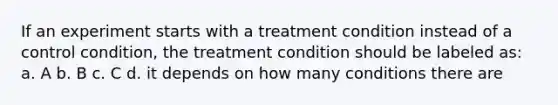 If an experiment starts with a treatment condition instead of a control condition, the treatment condition should be labeled as: a. A b. B c. C d. it depends on how many conditions there are