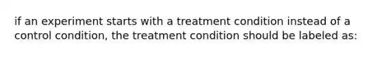 if an experiment starts with a treatment condition instead of a control condition, the treatment condition should be labeled as: