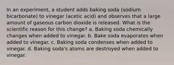 In an experiment, a student adds baking soda (sodium bicarbonate) to vinegar (acetic acid) and observes that a large amount of gaseous carbon dioxide is released. What is the scientific reason for this change? a. Baking soda chemically changes when added to vinegar. b. Bake soda evaporates when added to vinegar. c. Baking soda condenses when added to vinegar. d. Baking soda's atoms are destroyed when added to vinegar.