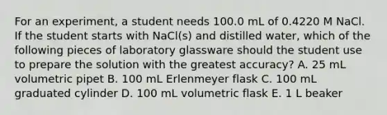 For an experiment, a student needs 100.0 mL of 0.4220 M NaCl. If the student starts with NaCl(s) and distilled water, which of the following pieces of laboratory glassware should the student use to prepare the solution with the greatest accuracy? A. 25 mL volumetric pipet B. 100 mL Erlenmeyer flask C. 100 mL graduated cylinder D. 100 mL volumetric flask E. 1 L beaker