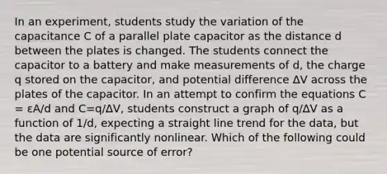 In an experiment, students study the variation of the capacitance C of a parallel plate capacitor as the distance d between the plates is changed. The students connect the capacitor to a battery and make measurements of d, the charge q stored on the capacitor, and potential difference ∆V across the plates of the capacitor. In an attempt to confirm the equations C = εA/d and C=q/∆V, students construct a graph of q/∆V as a function of 1/d, expecting a straight line trend for the data, but the data are significantly nonlinear. Which of the following could be one potential source of error?