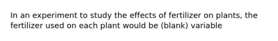 In an experiment to study the effects of fertilizer on plants, the fertilizer used on each plant would be (blank) variable