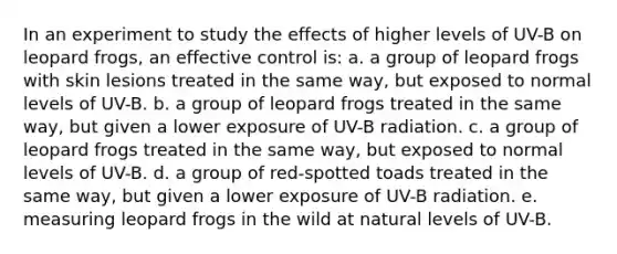 In an experiment to study the effects of higher levels of UV-B on leopard frogs, an effective control is: a. a group of leopard frogs with skin lesions treated in the same way, but exposed to normal levels of UV-B. b. a group of leopard frogs treated in the same way, but given a lower exposure of UV-B radiation. c. a group of leopard frogs treated in the same way, but exposed to normal levels of UV-B. d. a group of red-spotted toads treated in the same way, but given a lower exposure of UV-B radiation. e. measuring leopard frogs in the wild at natural levels of UV-B.