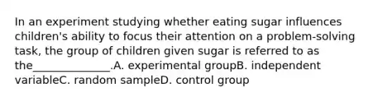 In an experiment studying whether eating sugar influences children's ability to focus their attention on a problem-solving task, the group of children given sugar is referred to as the______________.A. experimental groupB. independent variableC. random sampleD. control group