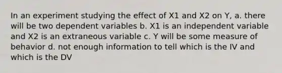 In an experiment studying the effect of X1 and X2 on Y, a. there will be two dependent variables b. X1 is an independent variable and X2 is an extraneous variable c. Y will be some measure of behavior d. not enough information to tell which is the IV and which is the DV