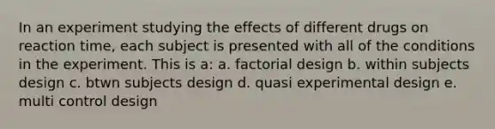 In an experiment studying the effects of different drugs on reaction time, each subject is presented with all of the conditions in the experiment. This is a: a. factorial design b. within subjects design c. btwn subjects design d. quasi experimental design e. multi control design