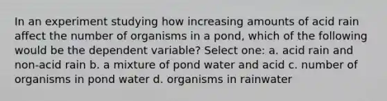 In an experiment studying how increasing amounts of acid rain affect the number of organisms in a pond, which of the following would be the dependent variable? Select one: a. acid rain and non-acid rain b. a mixture of pond water and acid c. number of organisms in pond water d. organisms in rainwater