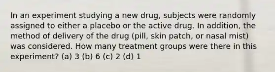 In an experiment studying a new drug, subjects were randomly assigned to either a placebo or the active drug. In addition, the method of delivery of the drug (pill, skin patch, or nasal mist) was considered. How many treatment groups were there in this experiment? (a) 3 (b) 6 (c) 2 (d) 1