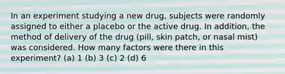 In an experiment studying a new drug, subjects were randomly assigned to either a placebo or the active drug. In addition, the method of delivery of the drug (pill, skin patch, or nasal mist) was considered. How many factors were there in this experiment? (a) 1 (b) 3 (c) 2 (d) 6