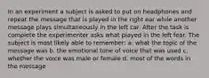 In an experiment a subject is asked to put on headphones and repeat the message that is played in the right ear while another message plays simultaneously in the left car. After the task is complete the experimenter asks what played in the left fear. The subject is most likely able to remember: a. what the topic of the message was b. the emotional tone of voice that was used c. whether the voice was male or female d. most of the words in the message