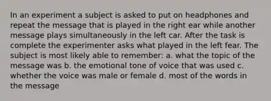 In an experiment a subject is asked to put on headphones and repeat the message that is played in the right ear while another message plays simultaneously in the left car. After the task is complete the experimenter asks what played in the left fear. The subject is most likely able to remember: a. what the topic of the message was b. the emotional tone of voice that was used c. whether the voice was male or female d. most of the words in the message