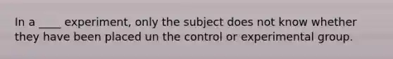 In a ____ experiment, only the subject does not know whether they have been placed un the control or experimental group.