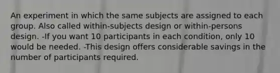 An experiment in which the same subjects are assigned to each group. Also called within-subjects design or within-persons design. -If you want 10 participants in each condition, only 10 would be needed. -This design offers considerable savings in the number of participants required.