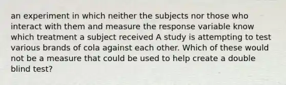 an experiment in which neither the subjects nor those who interact with them and measure the response variable know which treatment a subject received A study is attempting to test various brands of cola against each other. Which of these would not be a measure that could be used to help create a double blind test?