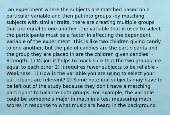 -an experiment where the subjects are matched based on a particular variable and then put into groups -by matching subjects with similar traits, there are creating multiple groups that are equal to one another -the variable that is used to select the participants must be a factor in affecting the dependent variable of the experiment -This is like two children giving candy to one another, but the pile of candies are the participants and the group they are placed in are the children given candies. -Strength: 1) Major: it helps to mack sure that the two groups are equal to each other 2) It requires fewer subjects to be reliable -Weakness: 1) How is the variable you are using to select your participant are relevant? 2) Some potential subjects may have to be left out of the study because they don't have a matching participant to balance both groups -For example, the variable could be someone's major in math in a test measuring math scores in response to what music are heard in the background