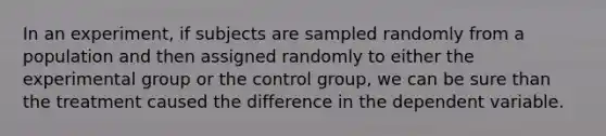 In an experiment, if subjects are sampled randomly from a population and then assigned randomly to either the experimental group or the control group, we can be sure than the treatment caused the difference in the dependent variable.