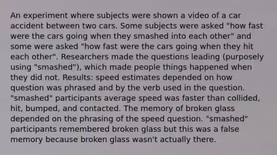 An experiment where subjects were shown a video of a car accident between two cars. Some subjects were asked "how fast were the cars going when they smashed into each other" and some were asked "how fast were the cars going when they hit each other". Researchers made the questions leading (purposely using "smashed"), which made people things happened when they did not. Results: speed estimates depended on how question was phrased and by the verb used in the question. "smashed" participants average speed was faster than collided, hit, bumped, and contacted. The memory of broken glass depended on the phrasing of the speed question. "smashed" participants remembered broken glass but this was a false memory because broken glass wasn't actually there.