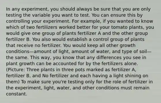 In any experiment, you should always be sure that you are only testing the variable you want to test. You can ensure this by controlling your experiment. For example, if you wanted to know which of two fertilizers worked better for your tomato plants, you would give one group of plants fertilizer A and the other group fertilizer B. You also would establish a control group of plants that receive no fertilizer. You would keep all other growth conditions—amount of light, amount of water, and type of soil—the same. This way, you know that any differences you see in plant growth can be accounted for by the fertilizers alone. (Picture: Three plants in three pots marked as fertilizer A, fertilizer B, and No fertilizer and each having a light shining on them) To make sure you're testing only for the role of fertilizer in the experiment, light, water, and other conditions must remain constant.