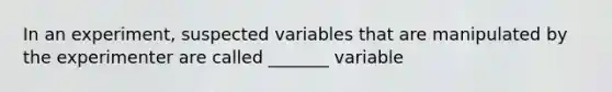 In an experiment, suspected variables that are manipulated by the experimenter are called _______ variable