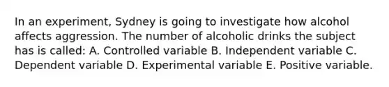 In an experiment, Sydney is going to investigate how alcohol affects aggression. The number of alcoholic drinks the subject has is called: A. Controlled variable B. Independent variable C. Dependent variable D. Experimental variable E. Positive variable.