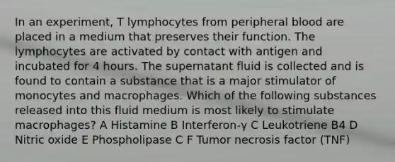 In an experiment, T lymphocytes from peripheral blood are placed in a medium that preserves their function. The lymphocytes are activated by contact with antigen and incubated for 4 hours. The supernatant fluid is collected and is found to contain a substance that is a major stimulator of monocytes and macrophages. Which of the following substances released into this fluid medium is most likely to stimulate macrophages? A Histamine B Interferon-γ C Leukotriene B4 D Nitric oxide E Phospholipase C F Tumor necrosis factor (TNF)