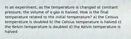 In an experiment, as the temperature is changed at constant pressure, the volume of a gas is halved. How is the final temperature related to the initial temperature? a) the Celsius temperature is doubled b) the Celsius temperature is halved c) the Kelvin temperature is doubled d) the Kelvin temperature is halved