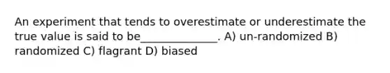 An experiment that tends to overestimate or underestimate the true value is said to be______________. A) un-randomized B) randomized C) flagrant D) biased