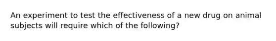 An experiment to test the effectiveness of a new drug on animal subjects will require which of the following?