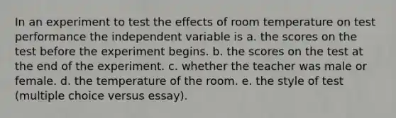 In an experiment to test the effects of room temperature on test performance the independent variable is a. the scores on the test before the experiment begins. b. the scores on the test at the end of the experiment. c. whether the teacher was male or female. d. the temperature of the room. e. the style of test (multiple choice versus essay).