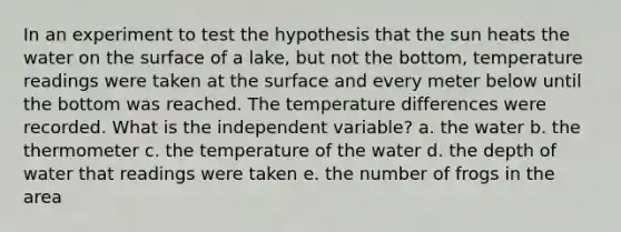 In an experiment to test the hypothesis that the sun heats the water on the surface of a lake, but not the bottom, temperature readings were taken at the surface and every meter below until the bottom was reached. The temperature differences were recorded. What is the independent variable? a. the water b. the thermometer c. the temperature of the water d. the depth of water that readings were taken e. the number of frogs in the area