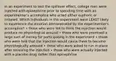 In an experiment to test the spillover effect, college men were injected with epinephrine prior to spending time with an experimenter's accomplice who acted either euphoric or irritated. Which individuals in this experiment were LEAST likely to experience the emotion demonstrated by the experimenter's accomplice? ∙ those who were led to think the injection would produce no physiological arousal ∙ those who were promised a large sum of money for participating in the experiment ∙ those who were told that the injection would cause them to become physiologically aroused ∙ those who were asked to run in place after receiving the injection ∙ those who were actually injected with a placebo drug rather than epinephrine