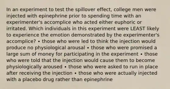 In an experiment to test the spillover effect, college men were injected with epinephrine prior to spending time with an experimenter's accomplice who acted either euphoric or irritated. Which individuals in this experiment were LEAST likely to experience the emotion demonstrated by the experimenter's accomplice? ∙ those who were led to think the injection would produce no physiological arousal ∙ those who were promised a large sum of money for participating in the experiment ∙ those who were told that the injection would cause them to become physiologically aroused ∙ those who were asked to run in place after receiving the injection ∙ those who were actually injected with a placebo drug rather than epinephrine