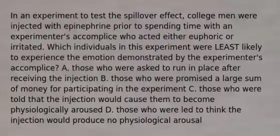 In an experiment to test the spillover effect, college men were injected with epinephrine prior to spending time with an experimenter's accomplice who acted either euphoric or irritated. Which individuals in this experiment were LEAST likely to experience the emotion demonstrated by the experimenter's accomplice? A. those who were asked to run in place after receiving the injection B. those who were promised a large sum of money for participating in the experiment C. those who were told that the injection would cause them to become physiologically aroused D. those who were led to think the injection would produce no physiological arousal