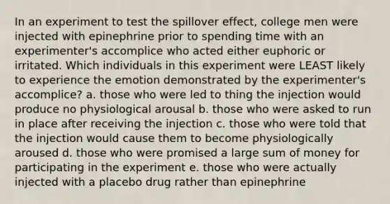 In an experiment to test the spillover effect, college men were injected with epinephrine prior to spending time with an experimenter's accomplice who acted either euphoric or irritated. Which individuals in this experiment were LEAST likely to experience the emotion demonstrated by the experimenter's accomplice? a. those who were led to thing the injection would produce no physiological arousal b. those who were asked to run in place after receiving the injection c. those who were told that the injection would cause them to become physiologically aroused d. those who were promised a large sum of money for participating in the experiment e. those who were actually injected with a placebo drug rather than epinephrine