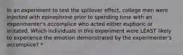 In an experiment to test the spillover effect, college men were injected with epinephrine prior to spending time with an experimenter's accomplice who acted either euphoric or irritated. Which individuals in this experiment were LEAST likely to experience the emotion demonstrated by the experimenter's accomplice? *