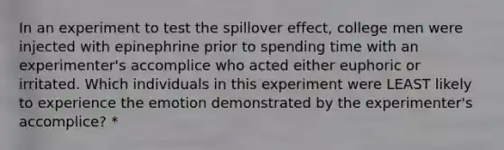 In an experiment to test the spillover effect, college men were injected with epinephrine prior to spending time with an experimenter's accomplice who acted either euphoric or irritated. Which individuals in this experiment were LEAST likely to experience the emotion demonstrated by the experimenter's accomplice? *