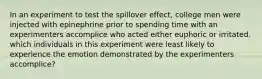 In an experiment to test the spillover effect, college men were injected with epinephrine prior to spending time with an experimenters accomplice who acted either euphoric or irritated. which individuals in this experiment were least likely to experience the emotion demonstrated by the experimenters accomplice?