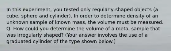 In this experiment, you tested only regularly-shaped objects (a cube, sphere and cylinder). In order to determine density of an unknown sample of known mass, the volume must be measured. Q. How could you determine the volume of a metal sample that was irregularly shaped? (Your answer involves the use of a graduated cylinder of the type shown below.)