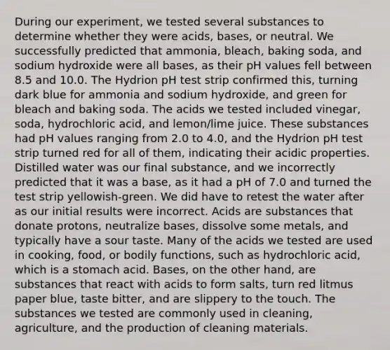 During our experiment, we tested several substances to determine whether they were acids, bases, or neutral. We successfully predicted that ammonia, bleach, baking soda, and sodium hydroxide were all bases, as their pH values fell between 8.5 and 10.0. The Hydrion pH test strip confirmed this, turning dark blue for ammonia and sodium hydroxide, and green for bleach and baking soda. The acids we tested included vinegar, soda, hydrochloric acid, and lemon/lime juice. These substances had pH values ranging from 2.0 to 4.0, and the Hydrion pH test strip turned red for all of them, indicating their acidic properties. Distilled water was our final substance, and we incorrectly predicted that it was a base, as it had a pH of 7.0 and turned the test strip yellowish-green. We did have to retest the water after as our initial results were incorrect. Acids are substances that donate protons, neutralize bases, dissolve some metals, and typically have a sour taste. Many of the acids we tested are used in cooking, food, or bodily functions, such as hydrochloric acid, which is a stomach acid. Bases, on the other hand, are substances that react with acids to form salts, turn red litmus paper blue, taste bitter, and are slippery to the touch. The substances we tested are commonly used in cleaning, agriculture, and the production of cleaning materials.