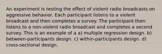 An experiment is testing the effect of violent radio broadcasts on aggressive behavior. Each participant listens to a violent broadcast and then completes a survey. The participant then listens to a non-violent radio broadcast and completes a second survey. This is an example of a a) multiple regression design. b) between-participants design. c) within-participants design. d) cross-sectional design.