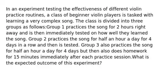 In an experiment testing the effectiveness of different violin practice routines, a class of beginner violin players is tasked with learning a very complex song. The class is divided into three groups as follows:Group 1 practices the song for 2 hours right away and is then immediately tested on how well they learned the song. Group 2 practices the song for half an hour a day for 4 days in a row and then is tested. Group 3 also practices the song for half an hour a day for 4 days but then also does homework for 15 minutes immediately after each practice session.What is the expected outcome of this experiment?