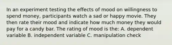 In an experiment testing the effects of mood on willingness to spend money, participants watch a sad or happy movie. They then rate their mood and indicate how much money they would pay for a candy bar. The rating of mood is the: A. dependent variable B. independent variable C. manipulation check